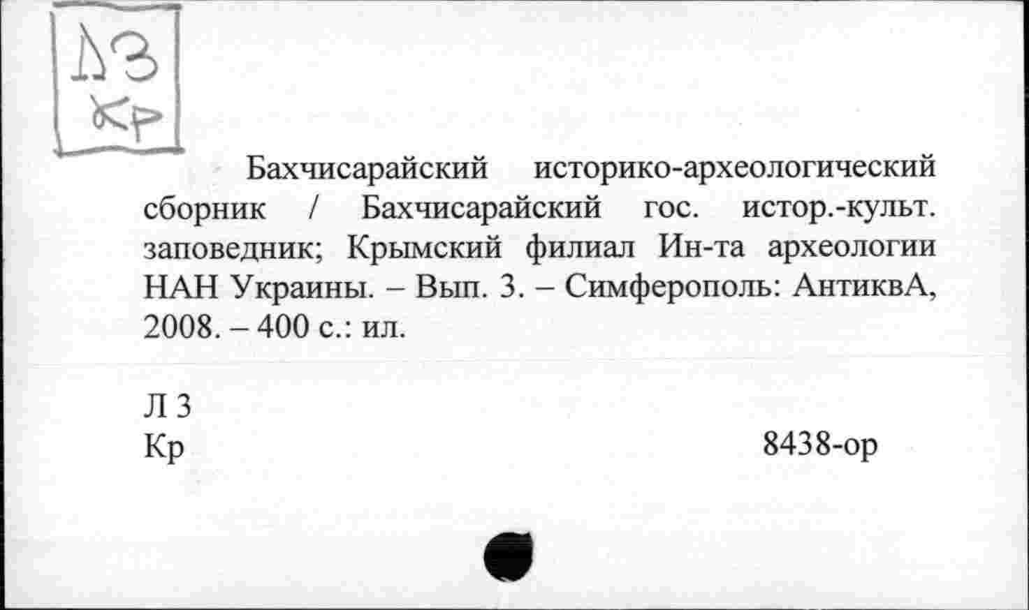 ﻿5?
Бахчисарайский историко-археологический сборник / Бахчисарайский гос. истор.-культ. заповедник; Крымский филиал Ин-та археологии НАН Украины. - Вып. 3. - Симферополь: АнтиквА, 2008. - 400 с.: ил.
Л 3
Кр
8438-ор